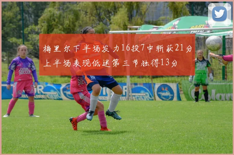 梅里尔下半场发力16投7中斩获21分上半场表现低迷第三节独得13分