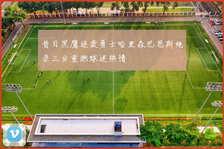 昔日黑鹰逆袭勇士哈里森巴恩斯绝杀三分重燃球迷热情