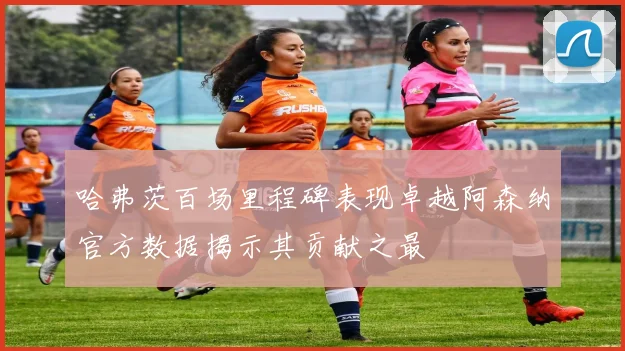 哈弗茨百场里程碑表现卓越阿森纳官方数据揭示其贡献之最