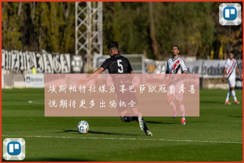 埃斯帕特社媒分享巴萨欧冠首秀喜悦期待更多出场机会