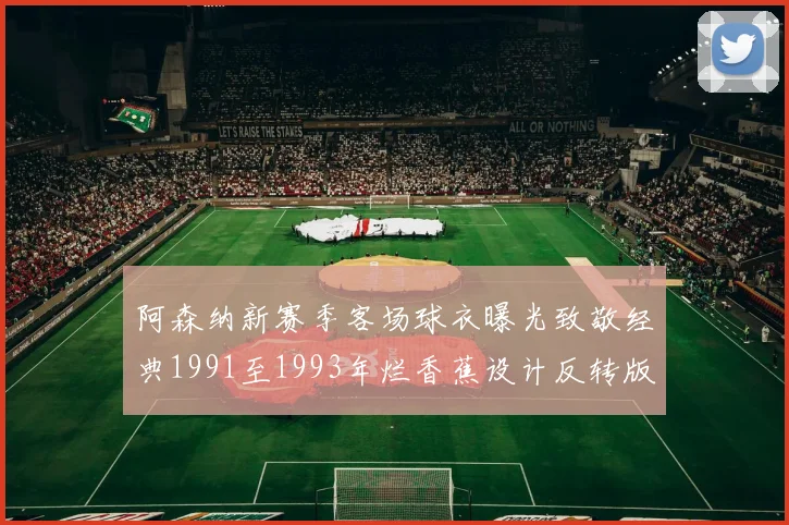 阿森纳新赛季客场球衣曝光致敬经典1991至1993年烂香蕉设计反转版