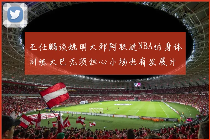 王仕鹏谈姚明大郅阿联进NBA的身体训练大巴无须担心小杨也有发展计划
