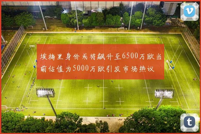 埃梅里身价或将飙升至6500万欧当前估值为5000万欧引发市场热议