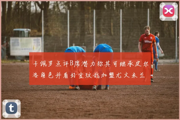 卡佩罗点评B席潜力称其可继承皮尔洛角色并看好金玟哉加盟尤文米兰