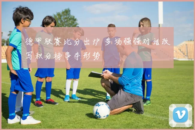 德甲联赛比分出炉 多场强强对话改写积分榜争夺形势