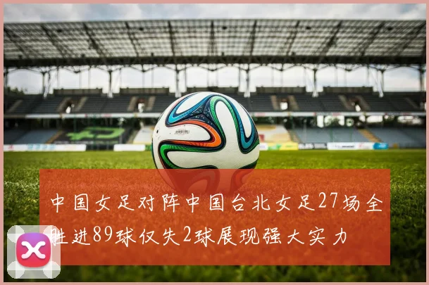 中国女足对阵中国台北女足27场全胜进89球仅失2球展现强大实力