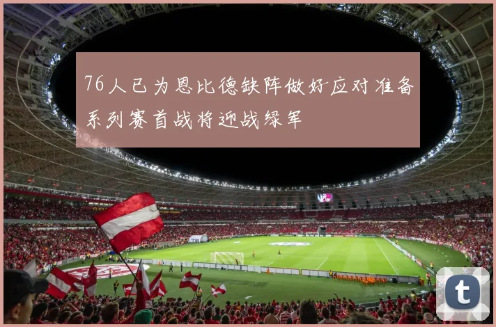 76人已为恩比德缺阵做好应对准备系列赛首战将迎战绿军