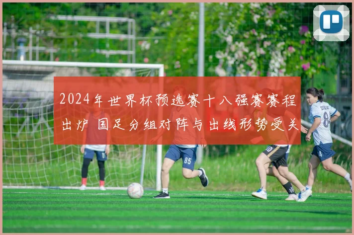 2024年世界杯预选赛十八强赛赛程出炉 国足分组对阵与出线形势受关注