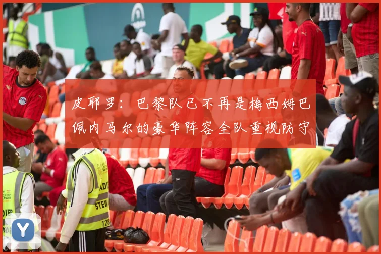 皮耶罗：巴黎队已不再是梅西姆巴佩内马尔的豪华阵容全队重视防守